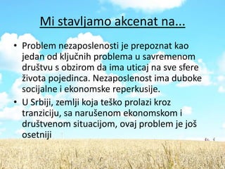 Mi stavljamo akcenat na...
• Problem nezaposlenosti je prepoznat kao
  jedan od ključnih problema u savremenom
  društvu s obzirom da ima uticaj na sve sfere
  života pojedinca. Nezaposlenost ima duboke
  socijalne i ekonomske reperkusije.
• U Srbiji, zemlji koja teško prolazi kroz
  tranziciju, sa narušenom ekonomskom i
  društvenom situacijom, ovaj problem je još
  osetniji
 