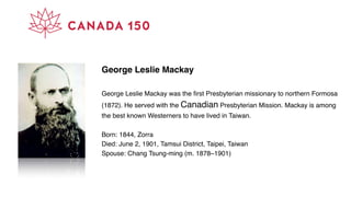 George Leslie Mackay
George Leslie Mackay was the ﬁrst Presbyterian missionary to northern Formosa
(1872). He served with the Canadian Presbyterian Mission. Mackay is among
the best known Westerners to have lived in Taiwan.
Born: 1844, Zorra
Died: June 2, 1901, Tamsui District, Taipei, Taiwan
Spouse: Chang Tsung-ming (m. 1878–1901)
 