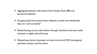 • Aggregating disaster information from Twitter, Plurk, BBS and
partnered websites
• Scrapping data from government websites, recycle and rebuild data
that are "users-oriented"
• Redistributing correct information through traditional and new media
channels in highly reﬁned format
• Dispatching trained volunteers to local and central EOC (emergency
operation center), and live there
 