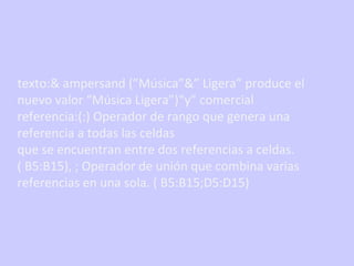 texto:& ampersand (”Música”&” Ligera” produce el nuevo valor “Música Ligera”)“y” comercial referencia:(:) Operador de rango que genera una referencia a todas las celdas que se encuentran entre dos referencias a celdas. ( B5:B15), ; Operador de unión que combina varias referencias en una sola. ( B5:B15;D5:D15) 