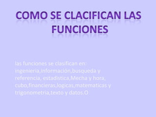 las funciones se clasifican en: ingenieria,información,busqueda y referencia, estadistica,Mecha y hora, cubo,financieras,logicas,matematicas y trigonometria,texto y datos.O 