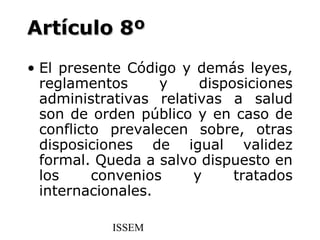 Artículo 8º
• El presente Código y demás leyes,
  reglamentos      y    disposiciones
  administrativas relativas a salud
  son de orden público y en caso de
  conflicto prevalecen sobre, otras
  disposiciones de igual validez
  formal. Queda a salvo dispuesto en
  los     convenios    y     tratados
  internacionales.

           ISSEM
 