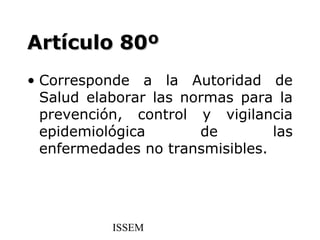 Artículo 80º
• Corresponde a la Autoridad de
  Salud elaborar las normas para la
  prevención, control y vigilancia
  epidemiológica       de        las
  enfermedades no transmisibles.




           ISSEM
 