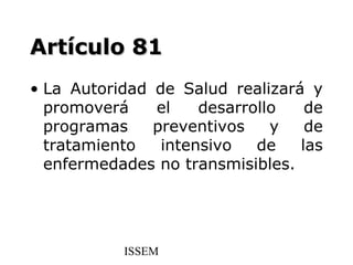 Artículo 81
• La Autoridad de Salud realizará y
  promoverá    el    desarrollo   de
  programas    preventivos    y   de
  tratamiento   intensivo   de   las
  enfermedades no transmisibles.




           ISSEM
 