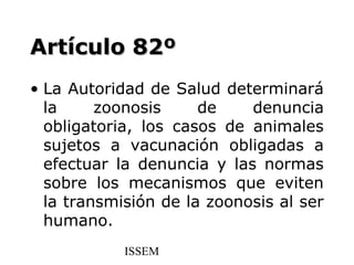 Artículo 82º
• La Autoridad de Salud determinará
  la     zoonosis     de    denuncia
  obligatoria, los casos de animales
  sujetos a vacunación obligadas a
  efectuar la denuncia y las normas
  sobre los mecanismos que eviten
  la transmisión de la zoonosis al ser
  humano.
            ISSEM
 