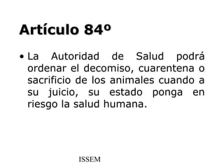 Artículo 84º
• La Autoridad de Salud podrá
  ordenar el decomiso, cuarentena o
  sacrificio de los animales cuando a
  su juicio, su estado ponga en
  riesgo la salud humana.




           ISSEM
 
