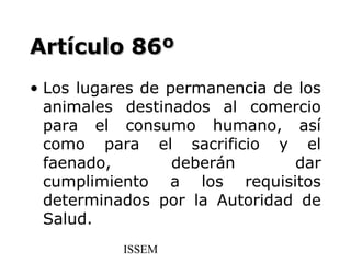 Artículo 86º
• Los lugares de permanencia de los
  animales destinados al comercio
  para el consumo humano, así
  como para el sacrificio y el
  faenado,        deberán      dar
  cumplimiento a los requisitos
  determinados por la Autoridad de
  Salud.
           ISSEM
 