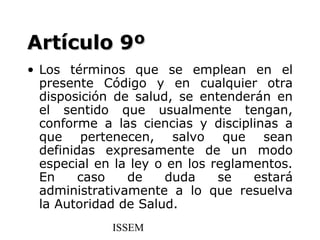 Artículo 9º
• Los términos que se emplean en el
  presente Código y en cualquier otra
  disposición de salud, se entenderán en
  el sentido que usualmente tengan,
  conforme a las ciencias y disciplinas a
  que pertenecen, salvo que sean
  definidas expresamente de un modo
  especial en la ley o en los reglamentos.
  En     caso   de    duda     se   estará
  administrativamente a lo que resuelva
  la Autoridad de Salud.
             ISSEM
 