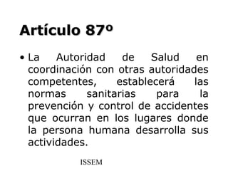 Artículo 87º
• La    Autoridad    de    Salud   en
  coordinación con otras autoridades
  competentes,      establecerá   las
  normas      sanitarias    para    la
  prevención y control de accidentes
  que ocurran en los lugares donde
  la persona humana desarrolla sus
  actividades.
            ISSEM
 