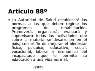 Artículo 88º
• La Autoridad de Salud establecerá las
  normas a las que deben regirse los
  programas         de      rehabilitación.
  Promoverá, organizará, evaluará y
  supervisará todas las actividades que
  sobre la materia se desarrollen en el
  país, con el fin de mejorar el bienestar
  físico,  psíquico,   educativo,    social,
  vocacional, laboral y económico del
  incapacitado    que   le   permita     su
  adaptación a una vida normal.

              ISSEM
 
