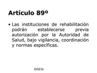 Artículo 89º
• Las instituciones de rehabilitación
  podrán      establecerse      previa
  autorización por la Autoridad de
  Salud, bajo vigilancia, coordinación
  y normas específicas.




            ISSEM
 