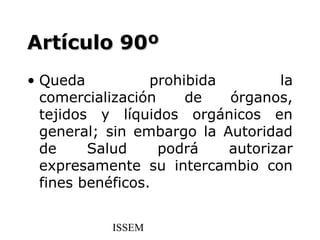 Artículo 90º
• Queda           prohibida        la
  comercialización     de   órganos,
  tejidos y líquidos orgánicos en
  general; sin embargo la Autoridad
  de     Salud     podrá    autorizar
  expresamente su intercambio con
  fines benéficos.


           ISSEM
 