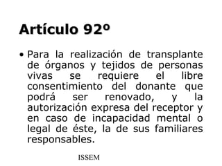 Artículo 92º
• Para la realización de transplante
  de órganos y tejidos de personas
  vivas   se    requiere    el   libre
  consentimiento del donante que
  podrá    ser    renovado,    y    la
  autorización expresa del receptor y
  en caso de incapacidad mental o
  legal de éste, la de sus familiares
  responsables.
            ISSEM
 