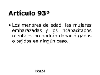 Artículo 93º
• Los menores de edad, las mujeres
  embarazadas y los incapacitados
  mentales no podrán donar órganos
  o tejidos en ningún caso.




          ISSEM
 