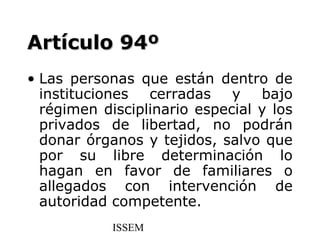 Artículo 94º
• Las personas que están dentro de
  instituciones cerradas y bajo
  régimen disciplinario especial y los
  privados de libertad, no podrán
  donar órganos y tejidos, salvo que
  por su libre determinación lo
  hagan en favor de familiares o
  allegados con intervención de
  autoridad competente.
            ISSEM
 