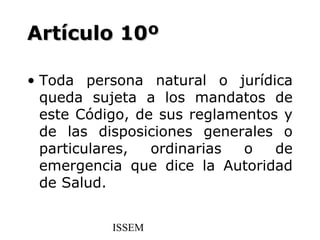 Artículo 10º

• Toda persona natural o jurídica
  queda sujeta a los mandatos de
  este Código, de sus reglamentos y
  de las disposiciones generales o
  particulares,  ordinarias  o   de
  emergencia que dice la Autoridad
  de Salud.


           ISSEM
 