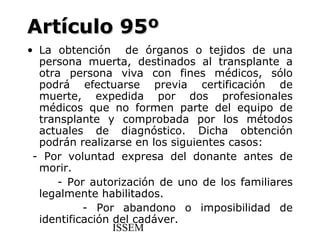 Artículo 95º
• La obtención de órganos o tejidos de una
  persona muerta, destinados al transplante a
  otra persona viva con fines médicos, sólo
  podrá efectuarse previa certificación de
  muerte, expedida por dos profesionales
  médicos que no formen parte del equipo de
  transplante y comprobada por los métodos
  actuales de diagnóstico. Dicha obtención
  podrán realizarse en los siguientes casos:
 - Por voluntad expresa del donante antes de
  morir.
     - Por autorización de uno de los familiares
  legalmente habilitados.
           - Por abandono o imposibilidad de
  identificación del cadáver.
                 ISSEM
 