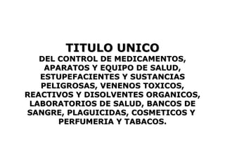 TITULO UNICO
   DEL CONTROL DE MEDICAMENTOS,
    APARATOS Y EQUIPO DE SALUD,
   ESTUPEFACIENTES Y SUSTANCIAS
   PELIGROSAS, VENENOS TOXICOS,
REACTIVOS Y DISOLVENTES ORGANICOS,
 LABORATORIOS DE SALUD, BANCOS DE
SANGRE, PLAGUICIDAS, COSMETICOS Y
       PERFUMERIA Y TABACOS.
 