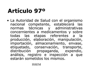 Artículo 97º
• La Autoridad de Salud con el organismo
  nacional competente, establecerá las
  normas técnicas y administrativas
  concernientes a medicamentos y sobre
  todas las etapas referentes a la
  producción, elaboración, manipulación,
  importación, almacenamiento, envase,
  etiquetado, conservación, transporte,
  distribución   propaganda,    expendio,
  análisis, registro e inspección a que
  estarán sometidos los mismos.
             ISSEM
 