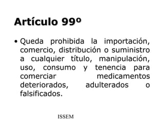 Artículo 99º
• Queda prohibida la importación,
  comercio, distribución o suministro
  a cualquier título, manipulación,
  uso, consumo y tenencia para
  comerciar            medicamentos
  deteriorados,     adulterados     o
  falsificados.


           ISSEM
 
