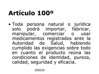 Artículo 100º
• Toda persona natural o jurídica
  solo podrá importar, fabricar,
  manipular,    comerciar     o  usar
  medicamentos registrados ante la
  Autoridad de Salud, habiendo
  cumplido las exigencias sobre todo
  en cuanto el producto reúna las
  condiciones de identidad, pureza,
  calidad, seguridad y eficacia.
           ISSEM
 