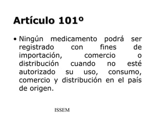 Artículo 101º
• Ningún medicamento podrá ser
  registrado    con      fines    de
  importación,      comercio       o
  distribución  cuando      no  esté
  autorizado su uso, consumo,
  comercio y distribución en el país
  de origen.


           ISSEM
 