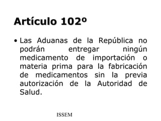 Artículo 102º
• Las Aduanas de la República no
  podrán       entregar     ningún
  medicamento de importación o
  materia prima para la fabricación
  de medicamentos sin la previa
  autorización de la Autoridad de
  Salud.


           ISSEM
 