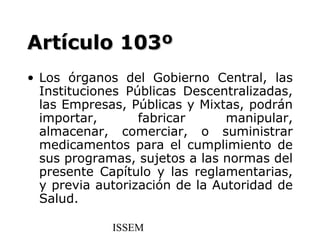 Artículo 103º
• Los órganos del Gobierno Central, las
  Instituciones Públicas Descentralizadas,
  las Empresas, Públicas y Mixtas, podrán
  importar,       fabricar      manipular,
  almacenar, comerciar, o suministrar
  medicamentos para el cumplimiento de
  sus programas, sujetos a las normas del
  presente Capítulo y las reglamentarias,
  y previa autorización de la Autoridad de
  Salud.

             ISSEM
 