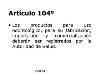Artículo 104º
• Los     productos    para      uso
  odontológico, para su fabricación,
  importación   y   comercialización
  deberán ser registrados por la
  Autoridad de Salud.




           ISSEM
 