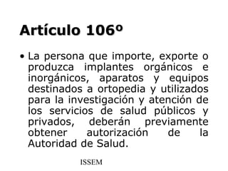 Artículo 106º
• La persona que importe, exporte o
  produzca implantes orgánicos e
  inorgánicos, aparatos y equipos
  destinados a ortopedia y utilizados
  para la investigación y atención de
  los servicios de salud públicos y
  privados, deberán previamente
  obtener     autorización   de     la
  Autoridad de Salud.
            ISSEM
 