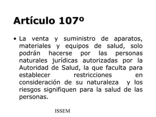 Artículo 107º
• La venta y suministro de aparatos,
  materiales y equipos de salud, solo
  podrán hacerse por las personas
  naturales jurídicas autorizadas por la
  Autoridad de Salud, la que faculta para
  establecer        restricciones       en
  consideración de su naturaleza y los
  riesgos signifiquen para la salud de las
  personas.

             ISSEM
 