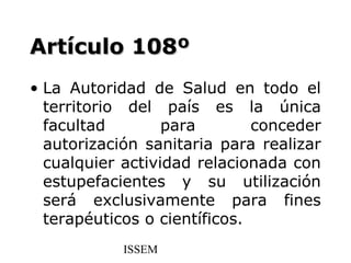 Artículo 108º
• La Autoridad de Salud en todo el
  territorio del país es la única
  facultad        para        conceder
  autorización sanitaria para realizar
  cualquier actividad relacionada con
  estupefacientes y su utilización
  será exclusivamente para fines
  terapéuticos o científicos.
            ISSEM
 