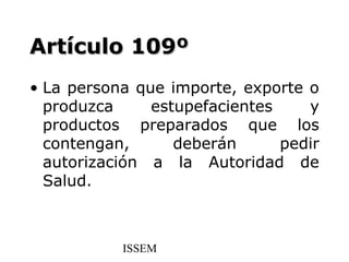 Artículo 109º
• La persona que importe, exporte o
  produzca     estupefacientes    y
  productos preparados que los
  contengan,      deberán      pedir
  autorización a la Autoridad de
  Salud.



           ISSEM
 