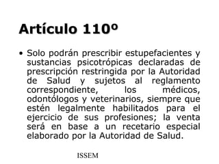 Artículo 110º
• Solo podrán prescribir estupefacientes y
  sustancias psicotrópicas declaradas de
  prescripción restringida por la Autoridad
  de Salud y sujetos al reglamento
  correspondiente,       los       médicos,
  odontólogos y veterinarios, siempre que
  estén legalmente habilitados para el
  ejercicio de sus profesiones; la venta
  será en base a un recetario especial
  elaborado por la Autoridad de Salud.

             ISSEM
 