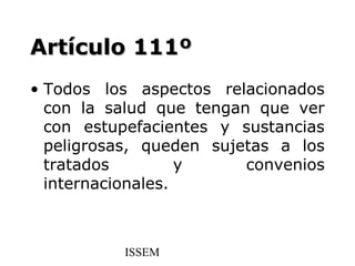 Artículo 111º
• Todos los aspectos relacionados
  con la salud que tengan que ver
  con estupefacientes y sustancias
  peligrosas, queden sujetas a los
  tratados         y     convenios
  internacionales.



          ISSEM
 