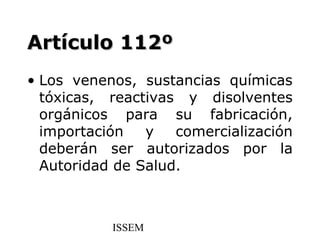 Artículo 112º
• Los venenos, sustancias químicas
  tóxicas, reactivas y disolventes
  orgánicos para su fabricación,
  importación   y   comercialización
  deberán ser autorizados por la
  Autoridad de Salud.



           ISSEM
 