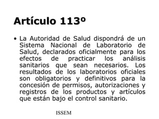 Artículo 113º
• La Autoridad de Salud dispondrá de un
  Sistema Nacional de Laboratorio de
  Salud, declarados oficialmente para los
  efectos   de   practicar    los   análisis
  sanitarios que sean necesarios. Los
  resultados de los laboratorios oficiales
  son obligatorios y definitivos para la
  concesión de permisos, autorizaciones y
  registros de los productos y artículos
  que están bajo el control sanitario.

              ISSEM
 