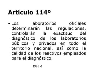 Artículo 114º
• Los       laboratorios       oficiales
  determinarán las regulaciones,
  controlarán    la    exactitud     del
  diagnóstico de los laboratorios
  públicos y privados en todo el
  territorio nacional, así como la
  calidad de los reactivos empleados
  para el diagnóstico.
            ISSEM
 