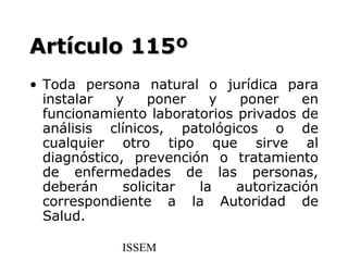 Artículo 115º
• Toda persona natural o jurídica para
  instalar   y    poner   y   poner     en
  funcionamiento laboratorios privados de
  análisis clínicos, patológicos o de
  cualquier otro tipo que sirve al
  diagnóstico, prevención o tratamiento
  de enfermedades de las personas,
  deberán     solicitar la    autorización
  correspondiente a la Autoridad de
  Salud.

             ISSEM
 