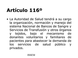 Artículo 116º
• La Autoridad de Salud tendrá a su cargo
  la organización, normación y manejo del
  sistema Nacional de Bancos de Sangre y
  Servicios de Transfusión y otros órganos
  y tejidos, bajo el mecanismo de
  donantes voluntarios y familiares de
  pacientes para abastecer la demanda de
  los servicios de salud público y
  privados.

             ISSEM
 