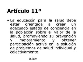 Artículo 11º
• La educación para la salud debe
  estar    orientada   a   crear   un
  adecuado estado de conciencia en
  la población sobre el valor de la
  salud, promoviendo su prevención
  y    mejoramiento      y    obtener
  participación activa en la solución
  de problemas de salud individual y
  colectivamente.
           ISSEM
 