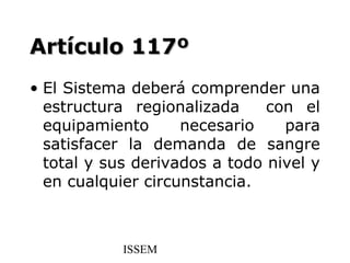 Artículo 117º
• El Sistema deberá comprender una
  estructura regionalizada     con el
  equipamiento      necesario    para
  satisfacer la demanda de sangre
  total y sus derivados a todo nivel y
  en cualquier circunstancia.



            ISSEM
 