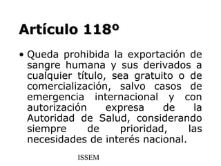 Artículo 118º
• Queda prohibida la exportación de
  sangre humana y sus derivados a
  cualquier título, sea gratuito o de
  comercialización, salvo casos de
  emergencia internacional y con
  autorización     expresa     de   la
  Autoridad de Salud, considerando
  siempre      de     prioridad,   las
  necesidades de interés nacional.
            ISSEM
 