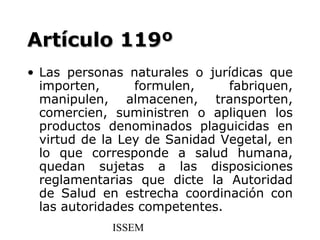 Artículo 119º
• Las personas naturales o jurídicas que
  importen,      formulen,     fabriquen,
  manipulen, almacenen, transporten,
  comercien, suministren o apliquen los
  productos denominados plaguicidas en
  virtud de la Ley de Sanidad Vegetal, en
  lo que corresponde a salud humana,
  quedan sujetas a las disposiciones
  reglamentarias que dicte la Autoridad
  de Salud en estrecha coordinación con
  las autoridades competentes.
             ISSEM
 