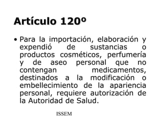 Artículo 120º
• Para la importación, elaboración y
  expendió     de     sustancias   o
  productos cosméticos, perfumería
  y de aseo personal que no
  contengan           medicamentos,
  destinados a la modificación o
  embellecimiento de la apariencia
  personal, requiere autorización de
  la Autoridad de Salud.
           ISSEM
 