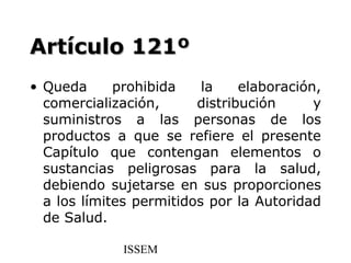 Artículo 121º
• Queda      prohibida    la    elaboración,
  comercialización,      distribución      y
  suministros a las personas de los
  productos a que se refiere el presente
  Capítulo que contengan elementos o
  sustancias peligrosas para la salud,
  debiendo sujetarse en sus proporciones
  a los límites permitidos por la Autoridad
  de Salud.

              ISSEM
 