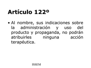 Artículo 122º
• Al nombre, sus indicaciones sobre
  la administración y uso del
  producto y propaganda, no podrán
  atribuirles   ninguna      acción
  terapéutica.




           ISSEM
 
