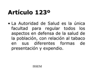 Artículo 123º
• La Autoridad de Salud es la única
  facultad para regular todos los
  aspectos en defensa de la salud de
  la población, con relación al tabaco
  en sus diferentes formas de
  presentación y expendio.



            ISSEM
 