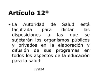 Artículo 12º
• La Autoridad de Salud está
  facultada      para   dictar   las
  disposiciones    a  las   que   se
  sujetarán los organismos públicos
  y privados en la elaboración y
  difusión de sus programas en
  todos los aspectos de la educación
  para la salud.
           ISSEM
 