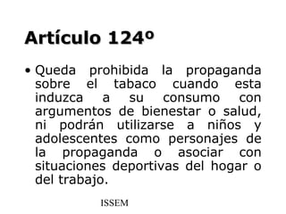 Artículo 124º
• Queda prohibida la propaganda
  sobre el tabaco cuando esta
  induzca    a  su    consumo    con
  argumentos de bienestar o salud,
  ni podrán utilizarse a niños y
  adolescentes como personajes de
  la propaganda o asociar con
  situaciones deportivas del hogar o
  del trabajo.
           ISSEM
 